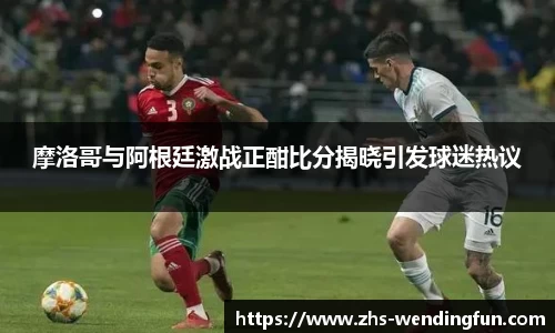 摩洛哥与阿根廷激战正酣比分揭晓引发球迷热议