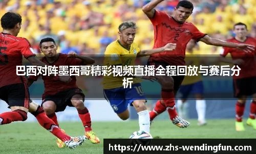 巴西对阵墨西哥精彩视频直播全程回放与赛后分析